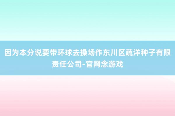 因为本分说要带环球去操场作东川区蔬洋种子有限责任公司-官网念游戏